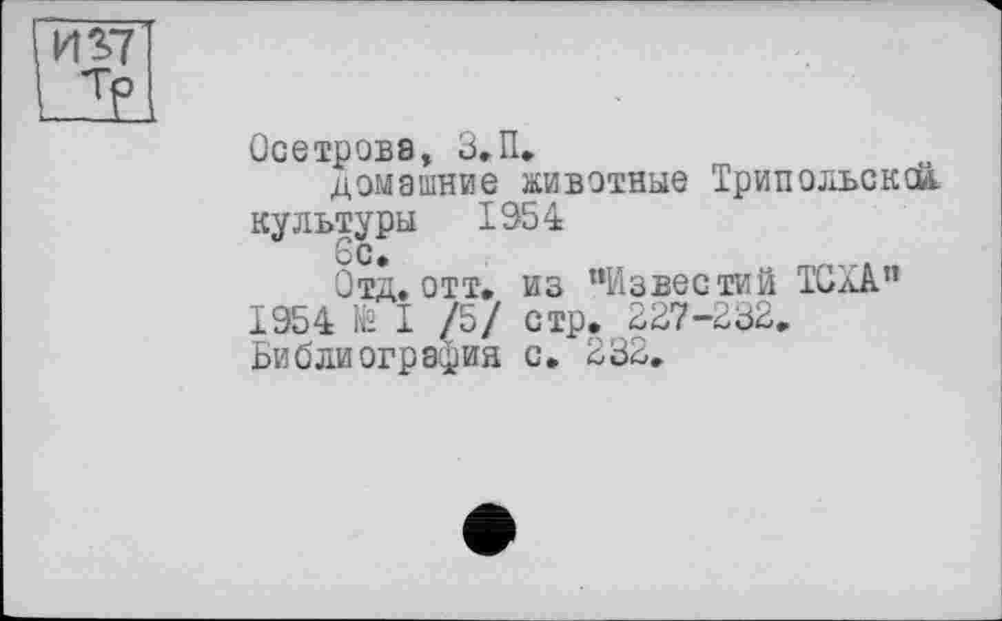 ﻿1437
..тр
Осетрова, З.П.
домашние животные Трипольская культуры 1954
6с»
Отд. отт» из "Известий TGW’ 1954 N° I /5/ стр. 227-232» Библиография с. 232»